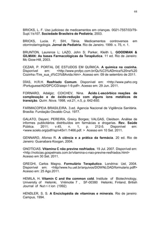 44




BRICKS, L. F. Uso judicioso de medicamentos em crianças. 0021-7557/03/79-
Supl.1/s107. Sociedade Brasileira de Pediatria, 2003.

BRICKS, Lucia. F; SIH, Tânia. Medicamentos controversos                         em
otorrinolaringologia. Jornal de Pediatria. Rio de Janeiro. 1999. v. 75, n. 1.

BRUNTON, Laurence L; LAZO, John S; Parker, Kleith L. GOODMAN &
GILMAN: As bases Farmacológicas da Terapêutica. 11 ed. Rio de Janeiro:
Mc Giow-Hill, 2003.

CEZAR, P. PORTAL DE ESTUDOS EM QUÍMICA. A química na cozinha.
Disponível    em:    <http://www.profpc.com.br/Qu%C3%ADmica%20na%20
Cozinha /Tire_sua_d%C3%BAvida.htm>. Acesso em: 09 de setembro de 2011.

DÍAS, H.R.H. Resfriado Comum. Disponível em: <http://www.paho.org
/Portuguese/AD/DPC/CD/aiepi-1-9.pdf>. Acesso em: 29 Jun. 2011.

FORNARO, Adalgiz; COICHEV, Nina. Ácido L-ascórbico: reações de
complexação e de óxido-redução com alguns íons metálicos de
transição. Quím. Nova. 1998, vol.21, n.5, p. 642-650.

FARMACOPEIA BRASILEIRA. 3.ed. Agencia Nacional de Vigilância Sanitária.
Brasília: Fundação Osvaldo Cruz. 1977.

GALATO, Dayani; PEREIRA, Greicy Borges; VALGAS, Cleidson. Análise de
informes publicitários distribuídos em farmácias e drogarias. Rev. Saúde
Pública.   2011;      v.45,     n.   1,    p.   212-5.   Disponível  em:
<www.scielo.org/pdf/rsp/v45n1 /1466.pdf. > Acesso em 10 Set. 2011.

GENNARO, Afonso R. A ciência e a prática da farmácia. 20 ed. Rio de
Janeiro: Guanabara Koogan, 2004.

GNOTÍCIAS. Vitamina C não previne resfriados. 19 Jul. 2007. Disponível em:
<http://noticias.gospelmais.com.br/vitamina-c-nao-previne-resfriados.html>
Acesso em 30 Set. 2011.

GREGHI, Carlos Magno. Formulário Terapêutico. Londrina: Uel, 2004.
Disponível em: <http//www.hu.uel.br/arquivos/DOWNLOAD/formulario.pdff>
Acesso em: 25 Ago.2011.

HEMILA, H. Vitamin C and the common cold. Institute of Biotechnology,
University of Helsinki, Vnlimotie 7 , SF-00380 Helsinki, Finland. British
Journal of Nut r i t ion (1992)

HENDLER, S. S. A Enciclopédia de vitaminas e minerais. Rio de janeiro:
Campus, 1994.
 