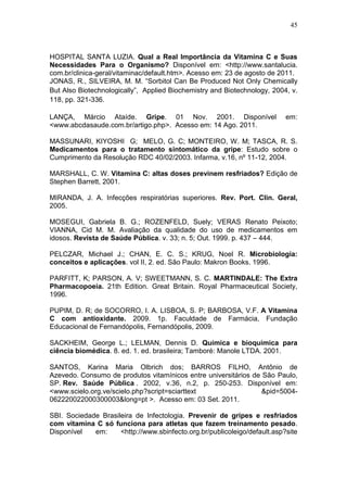 45



HOSPITAL SANTA LUZIA. Qual a Real Importância da Vitamina C e Suas
Necessidades Para o Organismo? Disponível em: <http://www.santalucia.
com.br/clinica-geral/vitaminac/default.htm>. Acesso em: 23 de agosto de 2011.
JONAS, R., SILVEIRA, M. M. “Sorbitol Can Be Produced Not Only Chemically
But Also Biotechnologically”, Applied Biochemistry and Biotechnology, 2004, v.
118, pp. 321-336.

LANÇA, Márcio Ataíde. Gripe. 01 Nov. 2001. Disponível                      em:
<www.abcdasaude.com.br/artigo.php>. Acesso em: 14 Ago. 2011.

MASSUNARI, KIYOSHI G; MELO, G. C; MONTEIRO, W. M; TASCA, R. S.
Medicamentos para o tratamento sintomático da gripe: Estudo sobre o
Cumprimento da Resolução RDC 40/02/2003. Infarma, v.16, nº 11-12, 2004.

MARSHALL, C. W. Vitamina C: altas doses previnem resfriados? Edição de
Stephen Barrett, 2001.

MIRANDA, J. A. Infecções respiratórias superiores. Rev. Port. Clin. Geral,
2005.

MOSEGUI, Gabriela B. G.; ROZENFELD, Suely; VERAS Renato Peixoto;
VIANNA, Cid M. M. Avaliação da qualidade do uso de medicamentos em
idosos. Revista de Saúde Pública. v. 33; n. 5; Out. 1999. p. 437 – 444.

PELCZAR, Michael J.; CHAN, E. C. S.; KRUG, Noel R. Microbiologia:
conceitos e aplicações. vol II, 2. ed. São Paulo: Makron Books. 1996.

PARFITT, K; PARSON, A. V; SWEETMANN, S. C. MARTINDALE: The Extra
Pharmacopoeia. 21th Edition. Great Britain. Royal Pharmaceutical Society,
1996.

PUPIM, D. R; de SOCORRO, I. A. LISBOA, S. P; BARBOSA, V.F. A Vitamina
C com antioxidante. 2009. 1p. Faculdade de Farmácia, Fundação
Educacional de Fernandópolis, Fernandópolis, 2009.

SACKHEIM, George L.; LELMAN, Dennis D. Química e bioquímica para
ciência biomédica. 8. ed. 1. ed. brasileira; Tamboré: Manole LTDA. 2001.

SANTOS, Karina Maria Olbrich dos; BARROS FILHO, Antônio de
Azevedo. Consumo de produtos vitamínicos entre universitários de São Paulo,
SP. Rev. Saúde Pública . 2002, v.36, n.2, p. 250-253. Disponível em:
<www.scielo.org.ve/scielo.php?script=sciarttext                  &pid=5004-
062220022000300003&long=pt >. Acesso em: 03 Set. 2011.

SBI. Sociedade Brasileira de Infectologia. Prevenir de gripes e resfriados
com vitamina C só funciona para atletas que fazem treinamento pesado.
Disponível   em:     <http://www.sbinfecto.org.br/publicoleigo/default.asp?site
 