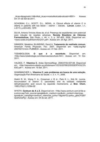 46



_Acao=&paginaId=14&mNoti_Acao=mostraNoticia&noticiaId=8061>           Acesso
em: 01 de Set de 2011.

SCHORAH, C.J., SCOTT, D.L., NEWIL, A. Clinical effects of vitamin C in
elderly in patients with low blood – vitamin – Clevels. Lancet, Lodon, v.1,
n.8113, p.403-405, 1979

SILVA, Antonio Vinicios Alves da; et al. Presença de expedientes com potencial
para indução de reações adversas. Revista Brasileira de Ciências
Farmacêuticas. São Paulo, v. 44, n. 3, p. 397-405, 2008. Disponível em:
<www.scielo.br/pdf/rbcf/v43n2/01.pdf>. Acesso em: 25 Ago. 2011.

SIMASEK, Madeline; BLANDINO, David A. Tratamento do resfriado comum.
American Family Physician. Fev. 2007. Disponível em: <aafp.org/afp/
2007/0215.html- PUBMED>. Acesso em: 01 Set. 2011.

TODABIOLOGIA.        O     que   é    o    escorbuto.    Disponível em:
<http://www.todabiologia.com/doencas/escorbuto.htm>. Acesso em: 10 Out.
2011.

VALDES, F. Vitamina C. Actas Dermosifiliogr. 2006;97(9):557-68. Disponível
em: <http://repositorio-aberto.up.pt/bitstream/10216/20766/2/DISSERTA%C3%
83O.pdf >. Acesso em: 15 Set. 2011.

WANNMACHER, L. Vitamina C: seis problemas em busca de uma solução.
Organização Pan-Americana da Saúde. v. 3. n. 11, 2006.

Welch R. W., Wang Y. A., Crossman J. B Jr., Park K. L., Kirk M., Levine.
Accumulation of vitamin C (ascorbate) and its oxidized metabolite
dehydroascorbic acid occurs by separate mechanisms. J. Biol. Chem,
1995;270(21):12584-92

WYETH. Centrum de A a Z. Disponível em: <http://www.centrum.com.br/de-a-
a-zinco.asp?utm_source=google&utm_medium=cpc&utm_content=vitaminas_
tipos&utm_campaign=centrum_vitaminas_junho11&gclid=CLqs4ou_g6sCFQat7
Qodh2UePg>. Acesso em: 04 de set. 2011.
 