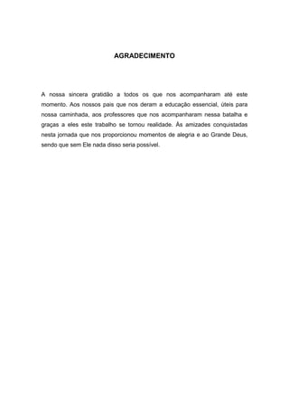4




                           AGRADECIMENTO




A nossa sincera gratidão a todos os que nos acompanharam até este
momento. Aos nossos pais que nos deram a educação essencial, úteis para
nossa caminhada, aos professores que nos acompanharam nessa batalha e
graças a eles este trabalho se tornou realidade. Ás amizades conquistadas
nesta jornada que nos proporcionou momentos de alegria e ao Grande Deus,
sendo que sem Ele nada disso seria possível.
 