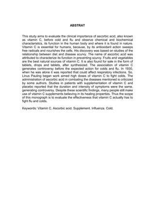 7



                                   ABSTRAT


This study aims to evaluate the clinical importance of ascorbic acid, also known
as vitamin C, before cold and flu and observe chemical and biochemical
characteristics, its function in the human body and where it is found in nature.
Vitamin C is essential for humans, because, by its antioxidant action sweeps
free radicals and nourishes the cells. His discovery was based on studies of the
relationship between diet and disease scurvy. The name of ascorbic acid was
attributed to characterize its function in preventing scurvy. Fruits and vegetables
are the best natural sources of vitamin C. It is also found for sale in the form of
tablets, drops and tablets, after synthesized. The association of vitamin C
generates controversy before the expected action for colds and flu. In 1930,
when he was alone it was reported that could affect respiratory infections. So,
Linus Pauling began work aimed high doses of vitamin C to fight colds. The
administration of ascorbic acid in combating the diseases mentioned is criticized
by some authors. Studies in patients with supplementation of vitamin C and
placebo reported that the duration and intensity of symptoms were the same,
generating controversy. Despite these scientific findings, many people still make
use of vitamin C supplements believing in its healing properties. Thus the scope
of this monograph is to evaluate the effectiveness that vitamin C actually has to
fight flu and colds.

Keywords: Vitamin C. Ascorbic acid. Supplement. Influenza. Cold.
 