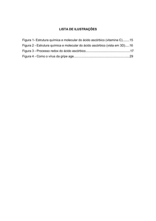 8




                                 LISTA DE ILUSTRAÇÕES


Figura 1- Estrutura química e molecular do ácido ascórbico (vitamina C)........15
Figura 2 - Estrutura química e molecular do ácido ascórbico (vista em 3D).....16
Figura 3 - Processo redox do ácido ascórbico...................................................17
Figura 4 - Como o vírus da gripe age................................................................29
 