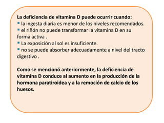 La deficiencia de vitamina D puede ocurrir cuando:
 la ingesta diaria es menor de los niveles recomendados.
 el riñón no puede transformar la vitamina D en su
forma activa .
 La exposición al sol es insuficiente.
 no se puede absorber adecuadamente a nivel del tracto
digestivo .

Como se mencionó anteriormente, la deficiencia de
vitamina D conduce al aumento en la producción de la
hormona paratiroidea y a la remoción de calcio de los
huesos.
 