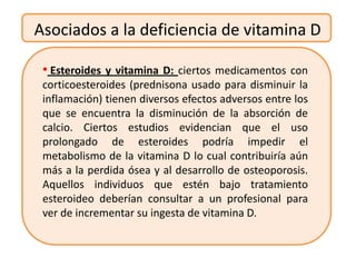 Asociados a la deficiencia de vitamina D

 • Esteroides y vitamina D: ciertos medicamentos con
 corticoesteroides (prednisona usado para disminuir la
 inflamación) tienen diversos efectos adversos entre los
 que se encuentra la disminución de la absorción de
 calcio. Ciertos estudios evidencian que el uso
 prolongado de esteroides podría impedir el
 metabolismo de la vitamina D lo cual contribuiría aún
 más a la perdida ósea y al desarrollo de osteoporosis.
 Aquellos individuos que estén bajo tratamiento
 esteroideo deberían consultar a un profesional para
 ver de incrementar su ingesta de vitamina D.
 