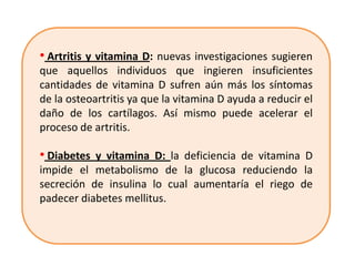 • Artritis y vitamina D: nuevas investigaciones sugieren
que aquellos individuos que ingieren insuficientes
cantidades de vitamina D sufren aún más los síntomas
de la osteoartritis ya que la vitamina D ayuda a reducir el
daño de los cartílagos. Así mismo puede acelerar el
proceso de artritis.

• Diabetes y vitamina D: la deficiencia de vitamina D
impide el metabolismo de la glucosa reduciendo la
secreción de insulina lo cual aumentaría el riego de
padecer diabetes mellitus.
 