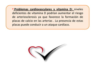 • Problemas cardiovasculares y vitamina D: niveles
deficientes de vitamina D podrían aumentar el riesgo
de arteriosclerosis ya que favorece la formación de
placas de calcio en las arterias . La presencia de estas
placas puede conducir a un ataque cardíaco.
 