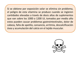 Si se obtiene por exposición solar se elimina sin problema,
el peligro de esta vitamina se produce cuando se ingieren
cantidades elevadas a través de dosis altas de suplementos
que van sobre los 1000 o 1200 UI, tomados por medio año
estos pueden causar problemas gastrointestinales, dolor de
cabeza, falta de apetito, cansancio, arritmia, descalcificación
ósea y acumulación del calcio en el tejido muscular.
 