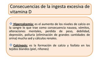 Consecuencias de la ingesta excesiva de
vitamina D

 Hipercalcemia: es el aumento de los niveles de calcio en
la sangre lo que trae como consecuencia nausea, vómitos,
alteraciones mentales, perdida de peso, debilidad,
depresión, poliuria (eliminación de grandes cantidades de
orina) mucha sed y cálculos renales.

 Calcinosis: es la formación de calcio y fosfato en los
tejidos blandos (piel, riñones)
 