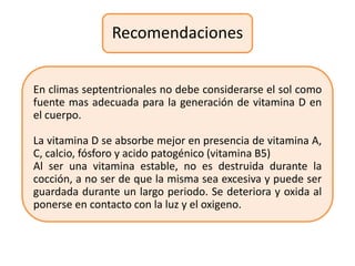 Recomendaciones


En climas septentrionales no debe considerarse el sol como
fuente mas adecuada para la generación de vitamina D en
el cuerpo.

La vitamina D se absorbe mejor en presencia de vitamina A,
C, calcio, fósforo y acido patogénico (vitamina B5)
Al ser una vitamina estable, no es destruida durante la
cocción, a no ser de que la misma sea excesiva y puede ser
guardada durante un largo periodo. Se deteriora y oxida al
ponerse en contacto con la luz y el oxigeno.
 
