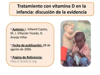 Tratamiento con vitamina D en la
    infancia: discusión de la evidencia


• Autores: I. Villamil Cajoto,
M. J. Villacián Vicedo, D.
Araújo Villar.

• Fecha de publicación: 28 de
agosto de 2006.

• Pagina de Referencia:
http://.Scielo.cl.org
 