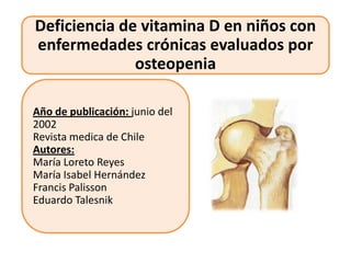 Deficiencia de vitamina D en niños con
enfermedades crónicas evaluados por
              osteopenia

Año de publicación: junio del
2002
Revista medica de Chile
Autores:
María Loreto Reyes
María Isabel Hernández
Francis Palisson
Eduardo Talesnik
 
