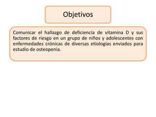 Objetivos

Comunicar el hallazgo de deficiencia de vitamina D y sus
factores de riesgo en un grupo de niños y adolescentes con
enfermedades crónicas de diversas etiologías enviados para
estudio de osteopenia.
 