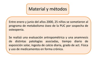 Material y métodos

Entre enero y junio del años 2000, 25 niños se sometieron al
programa de metabolismo óseo de la PUC por sospecha de
osteopenia.

Se realizó una evaluación antropométrica y una anamnesis
de distintas patologías asociadas, tiempo diario de
exposición solar, ingesta de calcio diaria, grado de act. Física
y uso de medicamentos en forma crónica.
 