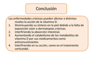 Conclusión

Las enfermedades crónicas pueden afectar a distintos
     niveles la acción de la vitamina D:
1. Disminuyendo su síntesis en la piel debido a la falta de
     exposición solar o dermatopias crónicas.
2. Interfiriendo la absorción intestinal.
3. Aumentando el catabolismo de los metabolitos de
     vitamina D por sus medicamentos como
     anticonvulsivantes.
4. Interfiriendo en su acción, como en el tratamiento
     corticoidal.
 