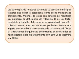 Las patologías de nuestros pacientes se asocian a múltiples
factores que llevan a osteopenia como se ha mencionado
previamente. Muchos de éstos son difíciles de modificar,
sin embargo la deficiencia de vitamina D es un factor
previsible y tratable. Tal como se ha comunicado en niños
chilenos sanos, muchos de estos pacientes tenían una
ingesta de calcio bajo la recomendada para su edad. Todas
las alteraciones bioquímicas encontradas en estos niños se
normalizaron luego de tratamiento con 800 UI de vitamina
D y calcio.
 