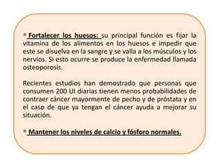 Fortalecer los huesos: su principal función es fijar la
vitamina de los alimentos en los huesos e impedir que
este se disuelva en la sangre y se valla a los músculos y los
nervios. Si esto ocurre se produce la enfermedad llamada
osteoporosis.

Recientes estudios han demostrado que personas que
consumen 200 UI diarias tienen menos probabilidades de
contraer cáncer mayormente de pecho y de próstata y en
el caso de que ya tengan el cáncer ayuda a mejorar su
situación.

 Mantener los niveles de calcio y fósforo normales.
 