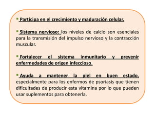  Participa en el crecimiento y maduración celular.

 Sistema nervioso: los niveles de calcio son esenciales
para la transmisión del impulso nervioso y la contracción
muscular.

 Fortalecer el sistema inmunitario y prevenir
enfermedades de origen infeccioso.

 Ayuda a mantener la piel en buen estado,
especialmente para los enfermos de psoriasis que tienen
dificultades de producir esta vitamina por lo que pueden
usar suplementos para obtenerla.
 