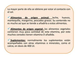 La mayor parte de ella se obtiene por estar al contacto con
el sol.

 Alimentos    de origen animal: leche, huevos,
mantequilla, margarina, pescados grasos. Su contenido no
es mucho así que se tiende a añadirla a estos alimentos.

 Alimentos de origen vegetal: los alimentos vegetales
contienen muy poca cantidad de esta vitamina, por esto
muchos cereales tienen vitamina D añadida.

 Suplementos: normalmente los suplementos están
acompañados con otras vitaminas o minerales, como el
calcio, en dosis de 400 UI.
 