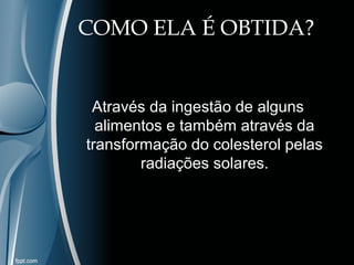 COMO ELA É OBTIDA? 
Através da ingestão de alguns 
alimentos e também através da 
transformação do colesterol pelas 
radiações solares. 
 