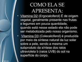 COMO ELA SE 
APRESENTA: 
• Vitamina D2 (Ergocalciferol) É de origem 
vegetal, geralmente presente nas frutas 
e legumes em pouca quantidade, 
quando está nesse estado ela não pode 
ser metabolizada pelo nosso organismo. 
• Vitamina D3 (Colecalciferol) é produzida 
por meio da síntese natural da luz solar 
sobre a pele, sendo a mesma um 
subproduto da síntese dos raios 
ultravioleta b (raios UVB) do sol na 
superfície do corpo. 
 
