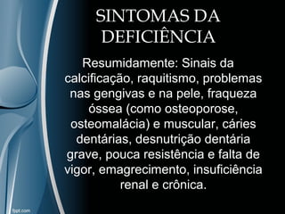 SINTOMAS DA 
DEFICIÊNCIA 
Resumidamente: Sinais da 
calcificação, raquitismo, problemas 
nas gengivas e na pele, fraqueza 
óssea (como osteoporose, 
osteomalácia) e muscular, cáries 
dentárias, desnutrição dentária 
grave, pouca resistência e falta de 
vigor, emagrecimento, insuficiência 
renal e crônica. 
 