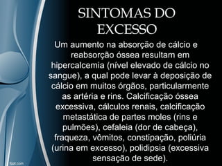SINTOMAS DO 
EXCESSO 
Um aumento na absorção de cálcio e 
reabsorção óssea resultam em 
hipercalcemia (nível elevado de cálcio no 
sangue), a qual pode levar à deposição de 
cálcio em muitos órgãos, particularmente 
as artéria e rins. Calcificação óssea 
excessiva, cálculos renais, calcificação 
metastática de partes moles (rins e 
pulmões), cefaleia (dor de cabeça), 
fraqueza, vômitos, constipação, poliúria 
(urina em excesso), polidipsia (excessiva 
sensação de sede). 
 