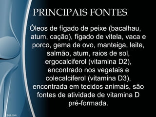 PRINCIPAIS FONTES 
Óleos de fígado de peixe (bacalhau, 
atum, cação), fígado de vitela, vaca e 
porco, gema de ovo, manteiga, leite, 
salmão, atum, raios de sol, 
ergocalciferol (vitamina D2), 
encontrado nos vegetais e 
colecalciferol (vitamina D3), 
encontrada em tecidos animais, são 
fontes de atividade de vitamina D 
pré-formada. 
 