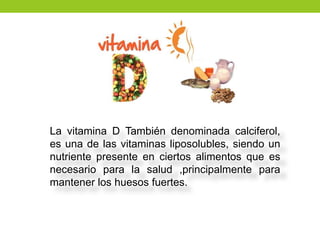 La vitamina D También denominada calciferol,
es una de las vitaminas liposolubles, siendo un
nutriente presente en ciertos alimentos que es
necesario para la salud ,principalmente para
mantener los huesos fuertes.
 
