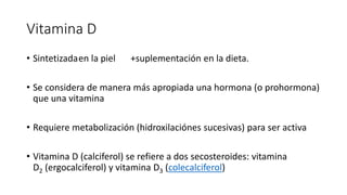 Vitamina D
• Sintetizadaen la piel +suplementación en la dieta.
• Se considera de manera más apropiada una hormona (o prohormona)
que una vitamina
• Requiere metabolización (hidroxilaciónes sucesivas) para ser activa
• Vitamina D (calciferol) se refiere a dos secosteroides: vitamina
D2 (ergocalciferol) y vitamina D3 (colecalciferol)
 