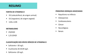 FONTES DE VITAMINA D
 D3 (colecalciferol, de origem animal)
 D2 (ergosterol, de origem vegetal)
 UVA e UVB
METABOLISMO
 25(OH)D
 1,25 (OH)D
CLASSIFICAÇÃO DOS NÍVEIS SÉRICOS DE VITAMINA D
 Suficiente > 30 ng/L
 Insuficiente 20-29,99 ng/L
 Deficiente <20 ng/L
RESUMO
PRINCIPAIS DOENÇAS ASSOCIADAS
 Raquitismo na infância
 Osteoporose
 Cardiovasculares
 Câncer
 Neurológicas
 Renais
 