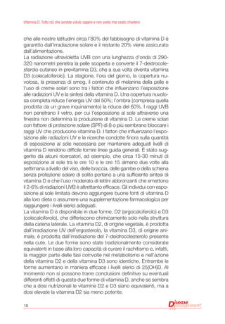 10
Vitamina D. Tutto ciò che avreste voluto sapere e non avete mai osato chiedere
che alle nostre latitudini circa l’80% del fabbisogno di vitamina D è
garantito dall’irradiazione solare e il restante 20% viene assicurato
dall’alimentazione.
La radiazione ultravioletta UVB con una lunghezza d’onda di 290-
320 nanometri penetra la pelle scoperta e converte il 7-deidrocole-
sterolo cutaneo in previtamina D3, che a sua volta diventa vitamina
D3 (colecalciferolo). La stagione, l’ora del giorno, la copertura nu-
volosa, la presenza di smog, il contenuto di melanina della pelle e
l’uso di creme solari sono tra i fattori che influenzano l’esposizione
alle radiazioni UV e la sintesi della vitamina D. Una copertura nuvolo-
sa completa riduce l’energia UV del 50%; l’ombra (compresa quella
prodotta da un grave inquinamento) la riduce del 60%. I raggi UVB
non penetrano il vetro, per cui l’esposizione al sole attraverso una
finestra non determina la produzione di vitamina D. Le creme solari
con fattore di protezione solare (SPF) di 8 o più sembrano bloccare i
raggi UV che producono vitamina D. I fattori che influenzano l’espo-
sizione alle radiazioni UV e le ricerche condotte finora sulla quantità
di esposizione al sole necessaria per mantenere adeguati livelli di
vitamina D rendono difficile fornire linee guida generali. È stato sug-
gerito da alcuni ricercatori, ad esempio, che circa 15-30 minuti di
esposizione al sole tra le ore 10 e le ore 15 almeno due volte alla
settimana a livello del viso, delle braccia, delle gambe o della schiena
senza protezione solare di solito portano a una sufficiente sintesi di
vitamina D e che l’uso moderato di lettini abbronzanti che emettono
il 2-6% di radiazioni UVB è altrettanto efficace. Gli individui con espo-
sizione al sole limitata devono aggiungere buone fonti di vitamina D
alla loro dieta o assumere una supplementazione farmacologica per
raggiungere i livelli sierici adeguati.
La vitamina D è disponibile in due forme, D2 (ergocalciferolo) e D3
(colecalciferolo), che differiscono chimicamente solo nella struttura
della catena laterale. La vitamina D2, di origine vegetale, è prodotta
dall’irradiazione UV dell’ergosterolo, la vitamina D3, di origine ani-
male, è prodotta dall’irradiazione del 7-deidrocolesterolo presente
nella cute. Le due forme sono state tradizionalmente considerate
equivalenti in base alla loro capacità di curare il rachitismo e, infatti,
la maggior parte delle fasi coinvolte nel metabolismo e nell’azione
della vitamina D2 e della vitamina D3 sono identiche. Entrambe le
forme aumentano in maniera efficace i livelli sierici di 25(OH)D. Al
momento non si possono trarre conclusioni definitive su eventuali
differenti effetti di queste due forme di vitamina D, anche se sembra
che a dosi nutrizionali le vitamine D2 e D3 siano equivalenti, ma a
dosi elevate la vitamina D2 sia meno potente.
 