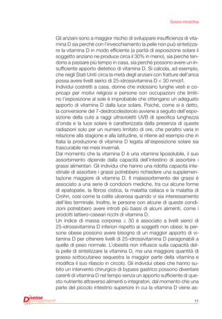 11
Sezione introduttiva
Gli anziani sono a maggior rischio di sviluppare insufficienza di vita-
mina D sia perché con l’invecchiamento la pelle non può sintetizza-
re la vitamina D in modo efficiente (a parità di esposizione solare il
soggetto anziano ne produce circa il 30% in meno), sia perché ten-
dono a passare più tempo in casa, sia perché possono avere un in-
sufficiente apporto dietetico di vitamina D. Si calcola, ad esempio,
che negli Stati Uniti circa la metà degli anziani con fratture dell’anca
possa avere livelli sierici di 25-idrossivitamina D < 30 nmol/l.
Individui costretti a casa, donne che indossino lunghe vesti e co-
pricapi per motivi religiosi e persone con occupazioni che limiti-
no l’esposizione al sole è improbabile che ottengano un adeguato
apporto di vitamina D dalla luce solare. Poiché, come si è detto,
la conversione del 7-deidrocolesterolo avviene a seguito dell’espo-
sizione della cute a raggi ultravioletti UVB di specifica lunghezza
d’onda e la luce solare è caratterizzata dalla presenza di queste
radiazioni solo per un numero limitato di ore, che peraltro varia in
relazione alla stagione e alla latitudine, si ritiene ad esempio che in
Italia la produzione di vitamina D legata all’esposizione solare sia
trascurabile nei mesi invernali.
Dal momento che la vitamina D è una vitamina liposolubile, il suo
assorbimento dipende dalla capacità dell’intestino di assorbire i
grassi alimentari. Gli individui che hanno una ridotta capacità inte-
stinale di assorbire i grassi potrebbero richiedere una supplemen-
tazione maggiore di vitamina D. Il malassorbimento dei grassi è
associato a una serie di condizioni mediche, tra cui alcune forme
di epatopatie, la fibrosi cistica, la malattia celiaca e la malattia di
Crohn, così come la colite ulcerosa quando vi sia interessamento
dell’ileo terminale. Inoltre, le persone con alcune di queste condi-
zioni potrebbero avere introiti più bassi di alcuni alimenti, come i
prodotti lattiero-caseari ricchi di vitamina D.
Un indice di massa corporea ≥ 30 è associato a livelli sierici di
25-idrossivitamina D inferiori rispetto ai soggetti non obesi; le per-
sone obese possono avere bisogno di un maggior apporto di vi-
tamina D per ottenere livelli di 25-idrossivitamina D paragonabili a
quelle di peso normale. L’obesità non influisce sulla capacità del-
la pelle di sintetizzare la vitamina D, ma una maggiore quantità di
grasso sottocutaneo sequestra la maggior parte della vitamina e
modifica il suo rilascio in circolo. Gli individui obesi che hanno su-
bito un intervento chirurgico di bypass gastrico possono diventare
carenti di vitamina D nel tempo senza un apporto sufficiente di que-
sto nutriente attraverso alimenti o integratori, dal momento che una
parte del piccolo intestino superiore in cui la vitamina D viene as-
 