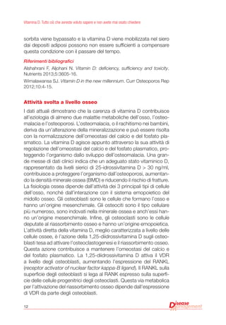 12
Vitamina D. Tutto ciò che avreste voluto sapere e non avete mai osato chiedere
sorbita viene bypassato e la vitamina D viene mobilizzata nel siero
dai depositi adiposi possono non essere sufficienti a compensare
questa condizione con il passare del tempo.
Riferimenti bibliografici
Alshahrani F, Aljohani N. Vitamin D: deficiency, sufficiency and toxicity.
Nutrients 2013;5:3605-16.
Wimalawansa SJ. Vitamin D in the new millennium. Curr Osteoporos Rep
2012;10:4-15.
Attività svolta a livello osseo
I dati attuali dimostrano che la carenza di vitamina D contribuisce
all’eziologia di almeno due malattie metaboliche dell’osso, l’osteo-
malacia e l’osteoporosi. L’osteomalacia, o il rachitismo nei bambini,
deriva da un’alterazione della mineralizzazione e può essere risolta
con la normalizzazione dell’omeostasi del calcio e del fosfato pla-
smatico. La vitamina D agisce appunto attraverso la sua attività di
regolazione dell’omeostasi del calcio e del fosfato plasmatico, pro-
teggendo l’organismo dallo sviluppo dell’osteomalacia. Una gran-
de messe di dati clinici indica che un adeguato stato vitaminico D,
rappresentato da livelli sierici di 25-idrossivitamina D > 30 ng/ml,
contribuisce a proteggere l’organismo dall’osteoporosi, aumentan-
do la densità minerale ossea (BMD) e riducendo il rischio di fratture.
La fisiologia ossea dipende dall’attività dei 3 principali tipi di cellule
dell’osso, nonché dall’interazione con il sistema emopoietico del
midollo osseo. Gli osteoblasti sono le cellule che formano l’osso e
hanno un’origine mesenchimale. Gli osteociti sono il tipo cellulare
più numeroso, sono indovati nella minerale ossea e anch’essi han-
no un’origine mesenchimale. Infine, gli osteoclasti sono le cellule
deputate al riassorbimento osseo e hanno un’origine emopoietica.
L’attività diretta della vitamina D, meglio caratterizzata a livello delle
cellule ossee, è l’azione della 1,25-diidrossivitamina D sugli osteo-
blasti tesa ad attivare l’osteoclastogenesi e il riassorbimento osseo.
Questa azione contribuisce a mantenere l’omeostasi del calcio e
del fosfato plasmatico. La 1,25-diidrossivitamina D attiva il VDR
a livello degli osteoblasti, aumentando l’espressione del RANKL
(receptor activator of nuclear factor kappa-B ligand). Il RANKL sulla
superficie degli osteoblasti si lega al RANK espresso sulla superfi-
cie delle cellule progenitrici degli osteoclasti. Questa via metabolica
per l’attivazione del riassorbimento osseo dipende dall’espressione
di VDR da parte degli osteoblasti.
 