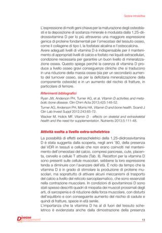 13
Sezione introduttiva
L’espressione di molti geni chiave per la maturazione degli osteobla-
sti e la deposizione di sostanza minerale è modulata dalla 1,25-dii-
drossivitamina D per lo più attraverso una maggiore espressione
genica di proteine fondamentali per l’omeostasi del tessuto osseo,
come il collagene di tipo I, la fosfatasi alcalina e l’osteocalcina.
Avere adeguati livelli di vitamina D è indispensabile per il manteni-
mento di appropriati livelli di calcio e fosfato nei liquidi extracellulari,
condizione necessaria per garantire un buon livello di mineralizza-
zione ossea. Questo spiega perché la carenza di vitamina D pro-
duce a livello osseo gravi conseguenze cliniche che si traducono
in una riduzione della massa ossea (sia per un secondario aumen-
to del turnover osseo, sia per la deficitaria mineralizzazione della
componente osteoide) e in un aumento del rischio di fratture, in
particolare di femore.
Riferimenti bibliografici
Ryan JW, Anderson PH, Turner AG, et al. Vitamin D activities and meta-
bolic bone disease. Clin Chim Acta 2013;425:148-52.
Turner AG, Anderson PH, Morris HA. Vitamin D and bone health. Scand J
Clin Lab Invest Suppl 2012;243:65-72.
Wacker M, Holick MF. Vitamin D - effects on skeletal and extraskeletal
health and the need for supplementation. Nutrients 2013;5:111-48.
Attività svolta a livello extra-scheletrico
La possibilità di effetti extrascheletrici della 1,25-diidrossivitamina
D è stata suggerita dalla scoperta, negli anni ’80, della presenza
del VDR in tessuti e cellule che non erano coinvolti nel manteni-
mento dell’omeostasi del calcio, compresi pancreas, cute, placen-
ta, cervello e cellule T attivate (Tab. II). Recettori per la vitamina D
sono presenti sulle cellule muscolari, sebbene la loro espressione
tenda a diminuire con l’avanzare dell’età. È noto da tempo che la
vitamina D è in grado di stimolare la produzione di proteine mu-
scolari, ma soprattutto di attivare alcuni meccanismi di trasporto
del calcio a livello del reticolo sarcoplasmatico, che sono essenziali
nella contrazione muscolare. In condizioni di ipovitaminosi D sono
stati spesso descritti quadri di miopatia dei muscoli prossimali degli
arti, di sarcopenia e di riduzione della forza muscolare, con disturbi
dell’equilibrio e con conseguente aumento del rischio di cadute e
quindi di fratture, specie in età senile.
L’importanza che la vitamina D ha al di fuori del tessuto sche-
letrico è evidenziata anche dalla dimostrazione della presenza
 