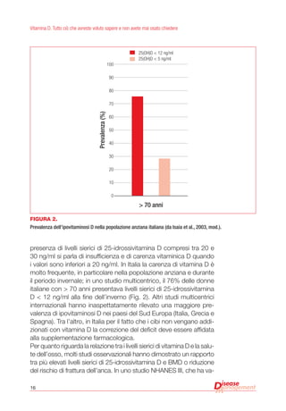 16
Vitamina D. Tutto ciò che avreste voluto sapere e non avete mai osato chiedere
presenza di livelli sierici di 25-idrossivitamina D compresi tra 20 e
30 ng/ml si parla di insufficienza e di carenza vitaminica D quando
i valori sono inferiori a 20 ng/ml. In Italia la carenza di vitamina D è
molto frequente, in particolare nella popolazione anziana e durante
il periodo invernale; in uno studio multicentrico, il 76% delle donne
italiane con > 70 anni presentava livelli sierici di 25-idrossivitamina
D < 12 ng/ml alla fine dell’inverno (Fig. 2). Altri studi multicentrici
internazionali hanno inaspettatamente rilevato una maggiore pre-
valenza di ipovitaminosi D nei paesi del Sud Europa (Italia, Grecia e
Spagna). Tra l’altro, in Italia per il fatto che i cibi non vengano addi-
zionati con vitamina D la correzione del deficit deve essere affidata
alla supplementazione farmacologica.
Per quanto riguarda la relazione tra i livelli sierici di vitamina D e la salu-
te dell’osso, molti studi osservazionali hanno dimostrato un rapporto
tra più elevati livelli sierici di 25-idrossivitamina D e BMD o riduzione
del rischio di frattura dell’anca. In uno studio NHANES III, che ha va-
Figura 2.
Prevalenza dell’ipovitaminosi D nella popolazione anziana italiana (da Isaia et al., 2003, mod.).
> 70 anni
Prevalenza(%)
100
90
80
70
60
50
40
30
20
10
0
25(OH)D < 12 ng/ml
25(OH)D < 5 ng/ml
 