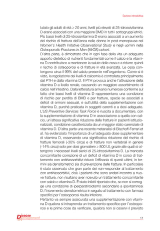 17
Sezione introduttiva
lutato gli adulti di età ≥ 20 anni, livelli più elevati di 25-idrossivitamina
D erano associati con una maggiore BMD in tutti i sottogruppi etnici.
Più bassi livelli di 25-idrossivitamina D erano associati a un aumento
del rischio di frattura dell’anca nelle donne in post-menopausa nel
Women’s Health Initiative Observational Study e negli uomini nella
Osteoporotic Fractures in Men (MrOS) cohort.
D’altra parte, è dimostrato che in ogni fase della vita un adeguato
apporto dietetico di nutrienti fondamentali come il calcio e la vitami-
na D contribuisce a mantenere la salute delle ossa e a ridurre quindi
il rischio di osteoporosi e di fratture in età avanzata. Le ossa con-
tengono circa il 99% del calcio presente nell’organismo. Come si è
visto, la regolazione dei livelli di calcemia è controllata principalmente
dal PTH e dalla vitamina D. Il PTH provoca anche l’attivazione della
vitamina D a livello renale, causando un maggiore assorbimento di
calcio nell’intestino. Dalla letteratura arrivano numerose conferme sul
fatto che bassi livelli di vitamina D rappresentano una condizione
di rischio per perdita di BMD e per fratture, specie se associati a
deficit di ormoni sessuali, e sull’utilità della supplementazione con
vitamina D, purché praticata in soggetti carenti e a dosi adeguate.
L’US Preventive Services Task Force è riuscita a documentare, con
la supplementazione di vitamina D in associazione a quella con cal-
cio, un’attesa significativa riduzione delle fratture in pazienti istituzio-
nalizzati, condizione caratterizzata da un maggior stato carenziale di
vitamina D. D’altra parte una recente metanalisi di Bischoff-Ferrari et
al. ha evidenziato l’importanza di un’adeguata dose supplementare
di vitamina D, osservando una significativa riduzione del rischio di
fratture femorali (-30% circa) e di fratture non vertebrali in genere
(-14% circa) solo per dosi giornaliere ≥ 800 UI, grazie alle quali si ot-
tengono i necessari livelli sierici di 25-idrossivitamina D. La mancata
concomitante correzione di un deficit di vitamina D in corso di trat-
tamento con antiriassorbitivi riduce l’efficacia di questi ultimi, in ter-
mini sia densitometrici sia di prevenzione delle fratture. In particolare
è stato osservato che gran parte dei non-responder al trattamento
con antiriassorbitivi, cioè i pazienti che sono andati incontro a nuo-
ve fratture, non risultano aver ricevuto un trattamento concomitante
con calcio e vitamina D. È stato infatti riportato che, se non si correg-
ge una condizione di iperparatiroidismo secondario a ipovitaminosi
D, l’incremento densitometrico in seguito al trattamento con farmaci
specifici per l’osteoporosi risulta inferiore.
Pertanto va sempre assicurata una supplementazione con vitami-
na D qualora si intraprenda un trattamento specifico per l’osteopo-
rosi e le prime cose da verificare, qualora non si osservi il previsto
 
