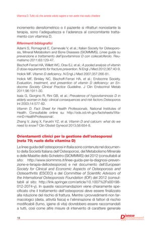 18
Vitamina D. Tutto ciò che avreste voluto sapere e non avete mai osato chiedere
incremento densitometrico o il paziente si rifratturi nonostante la
terapia, sono l’adeguatezza e l’aderenza al concomitante tratta-
mento con vitamina D.
Riferimenti bibliografici
Adami S, Romagnoli E, Carnevale V, et al.; Italian Society for Osteoporo-
sis, Mineral Metabolism and Bone Diseases (SIOMMMS). Linee guida su
prevenzione e trattamento dell’ipovitaminosi D con colecalciferolo. Reu-
matismo 2011;63:129-47.
Bischoff-Ferrari HA, Willett WC, Orav EJ, et al.; A pooled analysis of vitamin
D dose requirements for fracture prevention. N Engl J Med 2012;367:40-9.
Holick MF. Vitamin D deficiency. N Engl J Med 2007;357:266-81.
Holick MF, Binkley NC, Bischoff-Ferrari HA, et al.; Endocrine Society.
Evaluation, treatment, and prevention of vitamin D deficiency: an En-
docrine Society Clinical Practice Guideline. J Clin Endocrinol Metab
2011;96:1911-30.
Isaia G, Giorgino R, Rini GB, et al.; Prevalence of hypovitaminosis D in
elderly women in Italy: clinical consequences and risk factors.Osteoporos
Int 2003;14:577-82.
Vitamin D. Fact Sheet for Health Professionals. National Institutes of
Health. Consultabile online su: http://ods.od.nih.gov/factsheets/Vita-
minD-HealthProfessional/.
Zhang V, Jiang X, Farukhi YZ, et al. Vitamin D and calcium: what do we
need to know? Clin Obstet Gynecol 2013;56:654-8.
Orientamenti clinici per la gestione dell’osteoporosi
(nota 79; ruolo della vitamina D)
Le linee guida dell’osteoporosi in Italia sono contenute nel documen-
to della Società Italiana dell’Osteoporosi, del Metabolismo Minerale
e delle Malattie dello Scheletro (SIOMMMS) del 2012 (consultabili al
sito: http://www.siommms.it/linee-guida-per-la-diagnosi-preven-
zione-e-terapia-dellosteoporosi) e nel documento dell’European
Society for Clinical and Economic Aspects of Osteoporosis and
Osteoarthritis (ESCEO) e del Committee of Scientific Advisors of
the International Osteoporosis Foundation (IOF) del 2012 (consul-
tabili al sito: http://link.springer.com/article/10.1007%2Fs00198-
012-2074-y). In queste raccomandazioni viene chiaramente spe-
cificato che il trattamento dell’osteoporosi deve essere finalizzato
alla riduzione del rischio di frattura. Mentre i provvedimenti non far-
macologici (dieta, attività fisica) e l’eliminazione di fattori di rischio
modificabili (fumo, igiene di vita) dovrebbero essere raccomandati
a tutti, così come altre misure di intervento di carattere generale
 