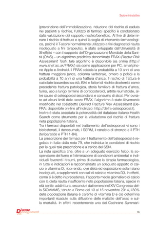 19
Sezione introduttiva
(prevenzione dell’immobilizzazione, riduzione del rischio di caduta
nei pazienti a rischio), l’utilizzo di farmaci specifici è condizionato
dalla valutazione del rapporto rischio/beneficio. Al fine di determi-
nare il rischio di frattura e quindi la soglia di intervento farmacologi-
co, poiché il T-score normalmente utilizzato a fini diagnostici risulta
inadeguato a fini terapeutici, è stato sviluppato dall’Università di
Sheffield – con il supporto dell’Organizzazione Mondiale della Sani-
tà (OMS) – un algoritmo predittivo denominato FRAX (Fractur Risk
Assessment Tool); tale algoritmo è disponibile sia online (http://
www.shef.ac.uk/FRAX/) sia come applicazione per PC, smartpho-
ne Apple e Android. Il FRAX calcola la probabilità a 10 anni di una
frattura maggiore (anca, colonna vertebrale, omero o polso) e la
probabilità a 10 anni di una frattura d’anca. Il rischio di frattura è
calcolato basandosi su età, BMI e fattori di rischio dicotomici come
precedente frattura patologica, storia familiare di frattura d’anca,
fumo, uso a lungo termine di corticosteroidi, artrite reumatoide, al-
tre cause di osteoporosi secondaria e consumo di alcol. Per ovvia-
re ad alcuni limiti dello score FRAX, l’algoritmo è stato lievemente
modificato nel cosiddetto Derived Fracture Risk Assessment (De-
FRA; disponibile on-line all’indirizzo: http://defra-osteoporosi.it).
Inoltre è stata assodata la potenzialità del database italiano Health
Search come strumento per la valutazione del rischio di frattura
nella popolazione Italiana.
Tra i farmaci disponibili nel trattamento dell’osteoporosi vi sono i
bisfosfonati, il denosumab, i SERM, il ranelato di stronzio e il PTH
(teriparatide e PTH 1-84).
La prescrizione dei farmaci per il trattamento dell’osteoporosi è re-
golata in Italia dalla nota 79, che individua le condizioni di rischio
per le quali tale prescrizione è a carico del SSN.
La nota specifica che, oltre a un adeguato esercizio fisico, la so-
spensione del fumo e l’eliminazione di condizioni ambientali e indi-
viduali favorenti i traumi, prima di avviare la terapia farmacologica,
in tutte le indicazioni è raccomandato un adeguato apporto di cal-
cio e vitamina D, ricorrendo, ove dieta ed esposizione solari siano
inadeguati, a supplementi con sali di calcio e vitamina D3. In effetti,
come si è detto in precedenza, l’apporto medio giornaliero di calcio
con la dieta risulta insufficiente nella popolazione italiana, specie in
età senile; addirittura, secondo i dati emersi nel XIV Congresso del-
la SIOMMMS, tenuto a Roma dal 13 al 15 novembre 2014, l’80%
della popolazione italiana è carente di vitamina D e ciò determina
importanti ricadute sulla diffusione delle malattie dell’osso e sul-
la mortalità. In effetti recentemente uno dei Cochrane Summari-
 