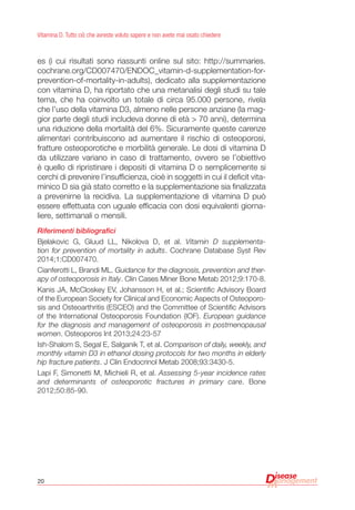 20
Vitamina D. Tutto ciò che avreste voluto sapere e non avete mai osato chiedere
es (i cui risultati sono riassunti online sul sito: http://summaries.
cochrane.org/CD007470/ENDOC_vitamin-d-supplementation-for-
prevention-of-mortality-in-adults), dedicato alla supplementazione
con vitamina D, ha riportato che una metanalisi degli studi su tale
tema, che ha coinvolto un totale di circa 95.000 persone, rivela
che l’uso della vitamina D3, almeno nelle persone anziane (la mag-
gior parte degli studi includeva donne di età > 70 anni), determina
una riduzione della mortalità del 6%. Sicuramente queste carenze
alimentari contribuiscono ad aumentare il rischio di osteoporosi,
fratture osteoporotiche e morbilità generale. Le dosi di vitamina D
da utilizzare variano in caso di trattamento, ovvero se l’obiettivo
è quello di ripristinare i depositi di vitamina D o semplicemente si
cerchi di prevenire l’insufficienza, cioè in soggetti in cui il deficit vita-
minico D sia già stato corretto e la supplementazione sia finalizzata
a prevenirne la recidiva. La supplementazione di vitamina D può
essere effettuata con uguale efficacia con dosi equivalenti giorna-
liere, settimanali o mensili.
Riferimenti bibliografici
Bjelakovic G, Gluud LL, Nikolova D, et al. Vitamin D supplementa-
tion for prevention of mortality in adults. Cochrane Database Syst Rev
2014;1:CD007470.
Cianferotti L, Brandi ML. Guidance for the diagnosis, prevention and ther-
apy of osteoporosis in Italy. Clin Cases Miner Bone Metab 2012;9:170-8.
Kanis JA, McCloskey EV, Johansson H, et al.; Scientific Advisory Board
of the European Society for Clinical and Economic Aspects of Osteoporo-
sis and Osteoarthritis (ESCEO) and the Committee of Scientific Advisors
of the International Osteoporosis Foundation (IOF). European guidance
for the diagnosis and management of osteoporosis in postmenopausal
women. Osteoporos Int 2013;24:23-57
Ish-Shalom S, Segal E, Salganik T, et al. Comparison of daily, weekly, and
monthly vitamin D3 in ethanol dosing protocols for two months in elderly
hip fracture patients. J Clin Endocrinol Metab 2008;93:3430-5.
Lapi F, Simonetti M, Michieli R, et al. Assessing 5-year incidence rates
and determinants of osteoporotic fractures in primary care. Bone
2012;50:85-90.
 