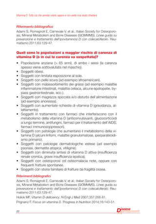 22
Vitamina D. Tutto ciò che avreste voluto sapere e non avete mai osato chiedere
Riferimento bibliografico
Adami S, Romagnoli E, Carnevale V, et al.; Italian Society for Osteoporo-
sis, Mineral Metabolism and Bone Diseases (SIOMMMS). Linee guida su
prevenzione e trattamento dell’ipovitaminosi D con colecalciferolo. Reu-
matismo 2011;63:129-47.
Quali sono le popolazioni a maggior rischio di carenza di
vitamina D (o in cui la carenza va sospettata)?
•	 Popolazione anziana (> 65 anni), di ambo i sessi (la carenza
spesso viene sottovalutata nel maschio).
•	 Soggetti obesi.
•	 Soggetti con limitata esposizione al sole.
•	 Soggetti con pelle scura (ad esempio afroamericani).
•	 Soggetti con malassorbimento dei grassi (ad esempio malattie
infiammatorie intestinali, malattia celiaca, alcune epatopatie, by-
pass gastrointestinale, ecc.).
•	 Soggetti con magrezza spiccata e/o disturbi dell’alimentazione
(ad esempio anoressia).
•	 Soggetti con aumentate richieste di vitamina D (gravidanza, al-
lattamento).
•	 Soggetti in trattamento con farmaci che interferiscono con il
metabolismo della vitamina D (anticonvulsivanti, glucocorticoidi
a lungo termine, antifungini, farmaci per il trattamento dell’AIDS,
farmaci immunosoppressori).
•	 Soggetti con patologie che aumentano il metabolismo della vi-
tamina D (alcuni linfomi, malattie granulomatose, iperparatiroidi-
smo primario).
•	 Soggetti con patologie dermatologiche estese (ad esempio
psoriasi, dermatite atopica, vitiligine).
•	 Soggetti con diminuita sintesi di vitamina D attiva (insufficienza
renale cronica, grave insufficienza epatica).
•	 Soggetti con osteoporosi od osteomalacia note, oppure con
frequenti fratture spontanee.
•	 Soggetti con storia familiare di fratture da fragilità ossea.
Riferimenti bibliografici
Adami S, Romagnoli E, Carnevale V, et al.; Italian Society for Osteoporo-
sis, Mineral Metabolism and Bone Diseases (SIOMMMS). Linee guida su
prevenzione e trattamento dell’ipovitaminosi D con colecalciferolo. Reu-
matismo 2011;63:129-47.
Holick MF. Vitamin D deficiency. N Engl J Med 2007;357:266-81.
Prignano F. Focus on vitamina D. Progress in Nutrition 2014;16:143-51.
 