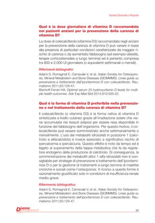23
Sezione Domande e Risposte
Qual è la dose giornaliera di vitamina D raccomandata
nei pazienti anziani per la prevenzione della carenza di
vitamina D?
La dose di colecalciferolo (vitamina D3) raccomandata negli anziani
per la prevenzione della carenza di vitamina D può variare in base
alla presenza di particolari condizioni caratterizzate da maggior ri-
schio di carenza o da aumentato fabbisogno (ad esempio obesità,
terapie corticosteroidee a lungo termine) ed è pertanto compresa
tra 800 e 2.000 UI giornaliere (o equivalenti settimanali o mensili).
Riferimenti bibliografici
Adami S, Romagnoli E, Carnevale V, et al.; Italian Society for Osteoporo-
sis, Mineral Metabolism and Bone Diseases (SIOMMMS). Linee guida su
prevenzione e trattamento dell’ipovitaminosi D con colecalciferolo. Reu-
matismo 2011;63:129-47.
Bischoff-Ferrari HA. Optimal serum 25-hydroxyvitamin D levels for multi-
ple health outcomes. Adv Exp Med Biol 2014;810:500-25.
Qual è la forma di vitamina D preferibile nella prevenzio-
ne e nel trattamento della carenza di vitamina D?
Il colecalciferolo (o vitamina D3) è la forma nativa di vitamina D
sintetizzata a livello cutaneo grazie all’irradiazione solare che vie-
ne accumulata nei tessuti adiposi per essere resa disponibile in
funzione del fabbisogno dell’organismo. Per questo motivo, il co-
lecalciferolo può essere somministrato anche settimanalmente o
mensilmente. L’uso dei metaboliti idrossilati in posizione 1 (calci-
triolo e alfacalcidolo) è invece associato a significativo rischio di
ipercalcemia e ipercalciuria. Questo effetto è noto da tempo ed è
legato al superamento della tappa metabolica che fa da regola-
tore endogeno della produzione di calcitriolo. Di conseguenza, la
somministrazione dei metaboliti attivi 1-alfa-idrossilati non è con-
sigliabile per strategie di prevenzione e trattamento dell’ipovitami-
nosi D o per la gestione di trattamenti a lungo termine di malattie
croniche e sociali come l’osteoporosi. Il ricorso a queste forme è
razionalmente giustificato solo in condizioni di insufficienza renale
medio-grave.
Riferimento bibliografico
Adami S, Romagnoli E, Carnevale V, et al.; Italian Society for Osteoporo-
sis, Mineral Metabolism and Bone Diseases (SIOMMMS). Linee guida su
prevenzione e trattamento dell’ipovitaminosi D con colecalciferolo. Reu-
matismo 2011;63:129-47.
 