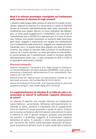 24
Vitamina D. Tutto ciò che avreste voluto sapere e non avete mai osato chiedere
Qual è lo schema posologico consigliato nel trattamento
della carenza di vitamina D negli anziani?
L’obiettivo della terapia della carenza di vitamina D è quello di ripri-
stinare i depositi di vitamina D in tempi brevi e il valore di 25(OH)D
rilevato al momento dell’identificazione dello stato carenziale o di
insufficienza può essere ritenuto un buon indicatore del fabbiso-
gno. Le linee guida suggeriscono il trattamento con una dose di
colecalciferolo pari a 50.000 UI a settimana per 2-3 mesi. In alcuni
casi, tuttavia, può essere necessario un aumento della dose (sog-
getti obesi, soggetti in trattamento con terapie che interferiscono
con il metabolismo della vitamina D, soggetti con malassorbimento
intestinale, ecc.). A questa dose deve seguire una dose di mante-
nimento, per evitare di ritornare nelle condizioni di insufficienza o
carenza se il rischio persiste. La dose giornaliera di colecalcifero-
lo raccomandata per il mantenimento varierà in funzione dell’età,
dell’esposizione solare, ecc., e sarà compresa tra 800 e 2.000 UI
(o equivalenti settimanali o mensili).
Riferimenti bibliografici
Adami S, Romagnoli E, Carnevale V, et al.; Italian Society for Osteoporo-
sis, Mineral Metabolism and Bone Diseases (SIOMMMS). Linee guida su
prevenzione e trattamento dell’ipovitaminosi D con colecalciferolo. Reu-
matismo 2011;63:129-47.
Bischoff-Ferrari HA. Optimal serum 25-hydroxyvitamin D levels for mul-
tiple health outcomes. Adv Exp Med Biol 2014;810:500-25.
Verrusio W, Andreozzi P, Summa ML, et al. Hypovitaminosis D: which oral
supplement therapy? J Nutr Health Aging 2014;18:449-50
La supplementazione di vitamina D va fatta da sola o as-
sociandola al calcio? è sufficiente l’apporto alimentare
di calcio?
La vitamina D esercita una cruciale influenza sul metabolismo
calcio-fosforico, aumentando l’efficienza dell’assorbimento in-
testinale di calcio, pertanto è importante che la supplementa-
zione di vitamina D venga associata a quella di calcio. Tuttavia,
per la scarsa compliance alle formulazioni precostituite di calcio
e vitamina D, che in genere vengono sospese precocemente
dai pazienti, è preferibile suggerire di incrementare l’apporto
alimentare di calcio. In passato vi erano state preoccupazioni
per l’aumento del rischio cardiovascolare associato all’assun-
zione eccessiva di alimenti ricchi di calcio (quali latte e latticini),
 