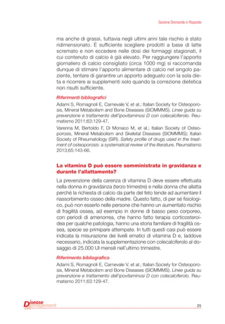 25
Sezione Domande e Risposte
ma anche di grassi, tuttavia negli ultimi anni tale rischio è stato
ridimensionato. è sufficiente scegliere prodotti a base di latte
scremato e non eccedere nelle dosi dei formaggi stagionati, il
cui contenuto di calcio è già elevato. Per raggiungere l’apporto
giornaliero di calcio consigliato (circa 1000 mg) si raccomanda
dunque di stimare l’apporto alimentare di calcio nel singolo pa-
ziente, tentare di garantire un apporto adeguato con la sola die-
ta e ricorrere ai supplementi solo quando la correzione dietetica
non risulti sufficiente.
Riferimenti bibliografici
Adami S, Romagnoli E, Carnevale V, et al.; Italian Society for Osteoporo-
sis, Mineral Metabolism and Bone Diseases (SIOMMMS). Linee guida su
prevenzione e trattamento dell’ipovitaminosi D con colecalciferolo. Reu-
matismo 2011;63:129-47.
Varenna M, Bertoldo F, Di Monaco M, et al.; Italian Society of Osteo-
porosis, Mineral Metabolism and Skeletal Diseases (SIOMMMS); Italian
Society of Rheumatology (SIR). Safety profile of drugs used in the treat-
ment of osteoporosis: a systematical review of the literature. Reumatismo
2013;65:143-66.
La vitamina D può essere somministrata in gravidanza e
durante l’allattamento?
La prevenzione della carenza di vitamina D deve essere effettuata
nella donna in gravidanza (terzo trimestre) e nella donna che allatta
perché la richiesta di calcio da parte del feto tende ad aumentare il
riassorbimento osseo della madre. Questo fatto, di per sé fisiologi-
co, può non esserlo nelle persone che hanno un aumentato rischio
di fragilità ossea, ad esempio in donne di basso peso corporeo,
con periodi di amenorrea, che hanno fatto terapia corticosteroi-
dea per qualche patologia, hanno una storia familiare di fragilità os-
sea, specie se primipare attempate. In tutti questi casi può essere
indicata la misurazione dei livelli ematici di vitamina D e, laddove
necessario, indicata la supplementazione con colecalciferolo al do-
saggio di 25.000 UI mensili nell’ultimo trimestre.
Riferimento bibliografico
Adami S, Romagnoli E, Carnevale V, et al.; Italian Society for Osteoporo-
sis, Mineral Metabolism and Bone Diseases (SIOMMMS). Linee guida su
prevenzione e trattamento dell’ipovitaminosi D con colecalciferolo. Reu-
matismo 2011;63:129-47.
 
