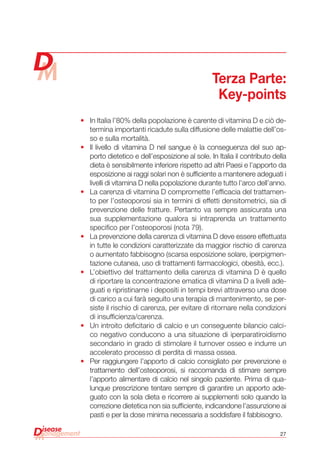 27
•	 In Italia l’80% della popolazione è carente di vitamina D e ciò de-
termina importanti ricadute sulla diffusione delle malattie dell’os-
so e sulla mortalità.
•	 Il livello di vitamina D nel sangue è la conseguenza del suo ap-
porto dietetico e dell’esposizione al sole. In Italia il contributo della
dieta è sensibilmente inferiore rispetto ad altri Paesi e l’apporto da
esposizione ai raggi solari non è sufficiente a mantenere adeguati i
livelli di vitamina D nella popolazione durante tutto l’arco dell’anno.
•	 La carenza di vitamina D compromette l’efficacia del trattamen-
to per l’osteoporosi sia in termini di effetti densitometrici, sia di
prevenzione delle fratture. Pertanto va sempre assicurata una
sua supplementazione qualora si intraprenda un trattamento
specifico per l’osteoporosi (nota 79).
•	 La prevenzione della carenza di vitamina D deve essere effettuata
in tutte le condizioni caratterizzate da maggior rischio di carenza
o aumentato fabbisogno (scarsa esposizione solare, iperpigmen-
tazione cutanea, uso di trattamenti farmacologici, obesità, ecc.).
•	 L’obiettivo del trattamento della carenza di vitamina D è quello
di riportare la concentrazione ematica di vitamina D a livelli ade-
guati e ripristinarne i depositi in tempi brevi attraverso una dose
di carico a cui farà seguito una terapia di mantenimento, se per-
siste il rischio di carenza, per evitare di ritornare nella condizioni
di insufficienza/carenza.
•	 Un introito deficitario di calcio e un conseguente bilancio calci-
co negativo conducono a una situazione di iperparatiroidismo
secondario in grado di stimolare il turnover osseo e indurre un
accelerato processo di perdita di massa ossea.
•	 Per raggiungere l’apporto di calcio consigliato per prevenzione e
trattamento dell’osteoporosi, si raccomanda di stimare sempre
l’apporto alimentare di calcio nel singolo paziente. Prima di qua-
lunque prescrizione tentare sempre di garantire un apporto ade-
guato con la sola dieta e ricorrere ai supplementi solo quando la
correzione dietetica non sia sufficiente, indicandone l’assunzione ai
pasti e per la dose minima necessaria a soddisfare il fabbisogno.
Terza Parte:
Key-points
 