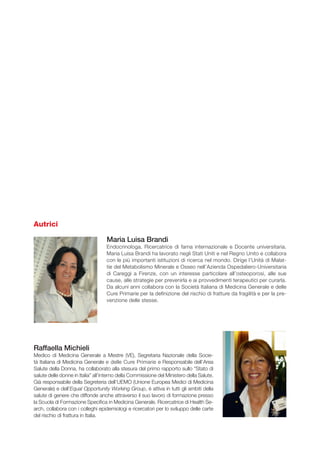 Autrici
Maria Luisa Brandi
Endocrinologa, Ricercatrice di fama internazionale e Docente universitaria.
Maria Luisa Brandi ha lavorato negli Stati Uniti e nel Regno Unito e collabora
con le più importanti istituzioni di ricerca nel mondo. Dirige l’Unità di Malat-
tie del Metabolismo Minerale e Osseo nell’Azienda Ospedaliero-Universitaria
di Careggi a Firenze, con un interesse particolare all’osteoporosi, alle sue
cause, alle strategie per prevenirla e ai provvedimenti terapeutici per curarla.
Da alcuni anni collabora con la Società Italiana di Medicina Generale e delle
Cure Primarie per la definizione del rischio di fratture da fragilità e per la pre-
venzione delle stesse.
Raffaella Michieli
Medico di Medicina Generale a Mestre (VE), Segretaria Nazionale della Socie-
tà Italiana di Medicina Generale e delle Cure Primarie e Responsabile dell’Area
Salute della Donna, ha collaborato alla stesura del primo rapporto sullo “Stato di
salute delle donne in Italia” all’interno della Commissione del Ministero della Salute.
Già responsabile della Segreteria dell’UEMO (Unione Europea Medici di Medicina
Generale) e dell’Equal Opportunity Working Group, è attiva in tutti gli ambiti della
salute di genere che diffonde anche attraverso il suo lavoro di formazione presso
la scuola di formazione specifica in Medicina Generale. Ricercatrice di Health Se-
arch, collabora con i colleghi epidemiologi e ricercatori per lo sviluppo delle carte
del rischio di frattura in Italia.
 