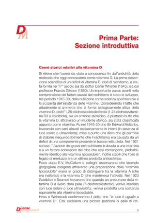 5
Cenni storici relativi alla vitamina D
Si ritiene che l’uomo sia stato a conoscenza fin dall’antichità della
molecola che oggi conosciamo come vitamina D. La prima descri-
zione scientifica di un deficit di vitamina D, cioè di rachitismo, è sta-
ta fornita nel 17° secolo sia dal dottor Daniel Whistler (1645), sia dal
professor Francis Glisson (1650). Un importante passo avanti nella
comprensione dei fattori causali del rachitismo è stato lo sviluppo,
nel periodo 1910-30, della nutrizione come scienza sperimentale e
la scoperta dell’esistenza delle vitamine. Considerando il fatto che
attualmente si ammette che la forma biologicamente attiva della
vitamina D, cioè l’1,25-diidrossicolecalciferolo (1,25 diidrossivitami-
na D3 o calcitriolo), sia un ormone steroideo, è piuttosto buffo che
la vitamina D, attraverso un incidente storico, sia stata classificata
appunto come vitamina. Fu nel 1919-20 che Sir Edward Mellanby,
lavorando con cani allevati esclusivamente in interni (in assenza di
luce solare o ultravioletta), mise a punto una dieta che gli permise
di stabilire inequivocabilmente che il rachitismo era causato da un
deficit di una componente presente in tracce nella dieta. Nel 1921
scrisse: “L’azione dei grassi nel rachitismo è dovuta a una vitamina
o a un fattore accessorio del cibo che essi contengono, probabil-
mente identico alla vitamina liposolubile”. Inoltre stabilì che l’olio di
fegato di merluzzo era un ottimo prodotto antirachitico.
Poco dopo E.V. McCollum e colleghi osservarono che facendo
gorgogliare ossigeno attraverso una preparazione della “vitamina
liposolubile” erano in grado di distinguere tra la vitamina A (che
era inattivata) e la vitamina D (che manteneva l’attività). Nel 1923
Goldblatt e Soames trovarono che quando un precursore della vi-
tamina D a livello della pelle (7-deidrocolesterolo) veniva irradiato
con luce solare o luce ultravioletta, veniva prodotta una sostanza
equivalente alla vitamina liposolubile.
Hess e Weinstock confermarono il detto che “la luce è uguale a
vitamina D”. Essi escissero una piccola porzione di pelle di rat-
Prima Parte:
Sezione introduttiva
 