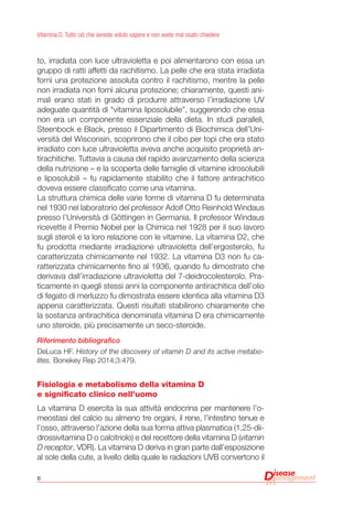6
Vitamina D. Tutto ciò che avreste voluto sapere e non avete mai osato chiedere
to, irradiata con luce ultravioletta e poi alimentarono con essa un
gruppo di ratti affetti da rachitismo. La pelle che era stata irradiata
fornì una protezione assoluta contro il rachitismo, mentre la pelle
non irradiata non fornì alcuna protezione; chiaramente, questi ani-
mali erano stati in grado di produrre attraverso l’irradiazione UV
adeguate quantità di “vitamina liposolubile”, suggerendo che essa
non era un componente essenziale della dieta. In studi paralleli,
Steenbock e Black, presso il Dipartimento di Biochimica dell’Uni-
versità del Wisconsin, scoprirono che il cibo per topi che era stato
irradiato con luce ultravioletta aveva anche acquisito proprietà an-
tirachitiche. Tuttavia a causa del rapido avanzamento della scienza
della nutrizione – e la scoperta delle famiglie di vitamine idrosolubili
e liposolubili – fu rapidamente stabilito che il fattore antirachitico
doveva essere classificato come una vitamina.
La struttura chimica delle varie forme di vitamina D fu determinata
nel 1930 nel laboratorio del professor Adolf Otto Reinhold Windaus
presso l’Università di Göttingen in Germania. Il professor Windaus
ricevette il Premio Nobel per la Chimica nel 1928 per il suo lavoro
sugli steroli e la loro relazione con le vitamine. La vitamina D2, che
fu prodotta mediante irradiazione ultravioletta dell’ergosterolo, fu
caratterizzata chimicamente nel 1932. La vitamina D3 non fu ca-
ratterizzata chimicamente fino al 1936, quando fu dimostrato che
derivava dall’irradiazione ultravioletta del 7-deidrocolesterolo. Pra-
ticamente in quegli stessi anni la componente antirachitica dell’olio
di fegato di merluzzo fu dimostrata essere identica alla vitamina D3
appena caratterizzata. Questi risultati stabilirono chiaramente che
la sostanza antirachitica denominata vitamina D era chimicamente
uno steroide, più precisamente un seco-steroide.
Riferimento bibliografico
DeLuca HF. History of the discovery of vitamin D and its active metabo-
lites. Bonekey Rep 2014;3:479.
Fisiologia e metabolismo della vitamina D
e significato clinico nell’uomo
La vitamina D esercita la sua attività endocrina per mantenere l’o-
meostasi del calcio su almeno tre organi, il rene, l’intestino tenue e
l’osso, attraverso l’azione della sua forma attiva plasmatica (1,25-dii-
drossivitamina D o calcitriolo) e del recettore della vitamina D (vitamin
D receptor, VDR). La vitamina D deriva in gran parte dall’esposizione
al sole della cute, a livello della quale le radiazioni UVB convertono il
 