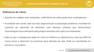 portaldeboaspraticas.iff.fiocruz.br
CARÊNCIAS NUTRICIONAIS: VITAMINA D E CÁLCIO
Deficiência de Cálcio
• Quando em estágios mais avançados, a deficiência de cálcio pode levar a osteoporose.
• A condição vem sendo cada vez mais diagnosticada na população pediátrica, resultado do
aumento da sobrevida de pacientes com doenças crônicas que desenvolvem
mineralização óssea deficiente pelo próprio distúrbio e/ou pelo seu tratamento;
• Sabe-se que a osteoporose pode ter início na infância ou adolescência, visto que 90% da
massa óssea é adquirida nas primeiras duas décadas de vida. Pode ser classificada em
primária e secundária.
SBP, 2018.
 