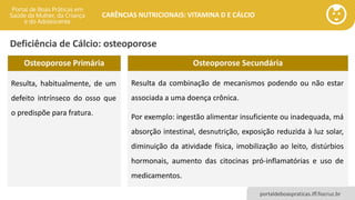 portaldeboaspraticas.iff.fiocruz.br
CARÊNCIAS NUTRICIONAIS: VITAMINA D E CÁLCIO
Deficiência de Cálcio: osteoporose
Osteoporose Secundária
Resulta da combinação de mecanismos podendo ou não estar
associada a uma doença crônica.
Por exemplo: ingestão alimentar insuficiente ou inadequada, má
absorção intestinal, desnutrição, exposição reduzida à luz solar,
diminuição da atividade física, imobilização ao leito, distúrbios
hormonais, aumento das citocinas pró-inflamatórias e uso de
medicamentos.
Osteoporose Primária
Resulta, habitualmente, de um
defeito intrínseco do osso que
o predispõe para fratura.
 