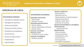 portaldeboaspraticas.iff.fiocruz.br
CARÊNCIAS NUTRICIONAIS: VITAMINA D E CÁLCIO
Deficiência de Cálcio
SBP, 2018.
OSTEOPOROSE PRIMÁRIA
• Osteoporose idiopática juvenil
• Osteogênese imperfeita
• Síndrome de Marfan
• Síndrome de Ehlers-Danlos
• Osteoporose pseudoglioma
• Homocistinúria
• Doença de Paget juvenil
• Hipofosfatasia
• Hiperfosfatasia
OSTEOPOROSE SECUNDÁRIA
Distúrbios nutricionais
- Desnutrição
- Anorexia nervosa
Distúrbios gastrintestinais
- Doença celíaca
- Doença inflamatória intestinal
- Fibrose cística
Doenças reumáticas
Doenças renais
- Insuficiência renal crônica
Doenças neurológicas
- Paralisia cerebral
Doenças endócrinas
- Atraso puberal
- Deficiência do GH
- Hipotireoidismo e hipertireoidismo
- Hiperparatireoidismo
- Diabetes melito tipo 1
- Síndrome de Cushing
Doenças hematológicas e oncológicas
Outras doenças
- Infecção pelo HIV
Medicamentos
- Glicocorticoides
- Anticonvulsivantes
- Antidiabéticos orais
- Antirretrovirais
- Anticoagulantes
- Hormônios tireoidianos
 